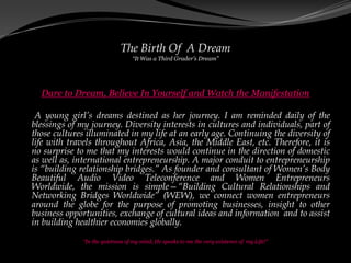 The Birth Of A Dream
                                  “It Was a Third Grader’s Dream”




  Dare to Dream, Believe In Yourself and Watch the Manifestation

 A young girl’s dreams destined as her journey. I am reminded daily of the
blessings of my journey. Diversity interests in cultures and individuals, part of
those cultures illuminated in my life at an early age. Continuing the diversity of
life with travels throughout Africa, Asia, the Middle East, etc. Therefore, it is
no surprise to me that my interests would continue in the direction of domestic
as well as, international entrepreneurship. A major conduit to entrepreneurship
is “building relationship bridges.” As founder and consultant of Women’s Body
Beautiful Audio Video Teleconference and Women Entrepreneurs
Worldwide, the mission is simple—“Building Cultural Relationships and
Networking Bridges Worldwide” (WEW), we connect women entrepreneurs
around the globe for the purpose of promoting businesses, insight to other
business opportunities, exchange of cultural ideas and information and to assist
in building healthier economies globally.

              “In the quietness of my mind, He speaks to me the very existence of my Life!”
 