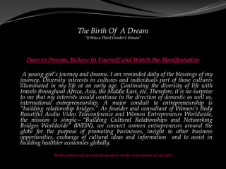 The Birth Of A Dream
                                  “It Was a Third Grader’s Dream”




  Dare to Dream, Believe In Yourself and Watch the Manifestation

 A young girl’s journey and dreams. I am reminded daily of the blessings of my
journey. Diversity interests in cultures and individuals part of those cultures
illuminated in my life at an early age. Continuing the diversity of life with
travels throughout Africa, Asia, the Middle East, etc. Therefore, it is no surprise
to me that my interests would continue in the direction of domestic as well as,
international entrepreneurship. A major conduit to entrepreneurship is
“building relationship bridges.” As founder and consultant of Women’s Body
Beautiful Audio Video Teleconference and Women Entrepreneurs Worldwide,
the mission is simple—“Building Cultural Relationships and Networking
Bridges Worldwide” (WEW), we connect women entrepreneurs around the
globe for the purpose of promoting businesses, insight to other business
opportunities, exchange of cultural ideas and information and to assist in
building healthier economies globally.

              “In the quietness of my mind, He speaks to me the very existence of my Life!”
 