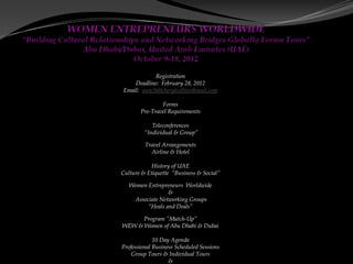 Registration
    Deadline: February 28, 2012
Email: wew360cherylcollins@mail.com

               Forms
       Pre-Travel Requirements

            Teleconferences
         “Individual & Group”

         Travel Arrangements
           Airline & Hotel

           History of UAE
Culture & Etiquette “Business & Social”

   Women Entrepreneurs Worldwide
                 &
    Associate Networking Groups
         “Heals and Deals”

      Program “Match-Up”
WEW & Women of Abu Dhabi & Dubai

             10 Day Agenda
Professional Business Scheduled Sessions
    Group Tours & Individual Tours
                   &
 