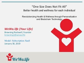 WeWa.life (Your Life)
Browning Rockwell, Founder
browningr@wewa.life
Model- Subscription XaaS
January 30, 2019
“One Size Does Not Fit All”
Better health and wellness for each individual
Revolutionizing Health & Wellness through Personalization
and Blockchain Technology
 
