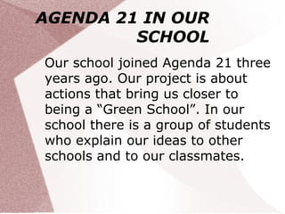 AGENDA 21 IN OUR
         SCHOOL
Our school joined Agenda 21 three
years ago. Our project is about
actions that bring us closer to
being a “Green School”. In our
school there is a group of students
who explain our ideas to other
schools and to our classmates.
 