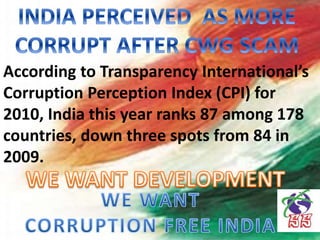 According to Transparency International’s
Corruption Perception Index (CPI) for
2010, India this year ranks 87 among 178
countries, down three spots from 84 in
2009.
 