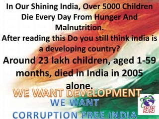 In Our Shining India, Over 5000 Children
Die Every Day From Hunger And
Malnutrition.
After reading this Do you still think india is
a developing country?
Around 23 lakh children, aged 1-59
months, died in India in 2005
alone.
 