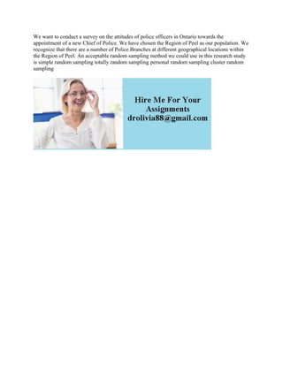 We want to conduct a survey on the attitudes of police officers in Ontario towards the
appointment of a new Chief of Police. We have chosen the Region of Peel as our population. We
recognize that there are a number of Police Branches at different geographical locations within
the Region of Peel. An acceptable random sampling method we could use in this research study
is simple random sampling totally random sampling personal random sampling cluster random
sampling
 