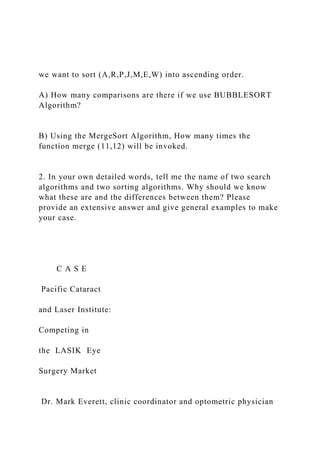 we want to sort (A,R,P,J,M,E,W) into ascending order.
A) How many comparisons are there if we use BUBBLESORT
Algorithm?
B) Using the MergeSort Algorithm, How many times the
function merge (11,12) will be invoked.
2. In your own detailed words, tell me the name of two search
algorithms and two sorting algorithms. Why should we know
what these are and the differences between them? Please
provide an extensive answer and give general examples to make
your case.
C A S E
Pacific Cataract
and Laser Institute:
Competing in
the LASIK Eye
Surgery Market
Dr. Mark Everett, clinic coordinator and optometric physician
 