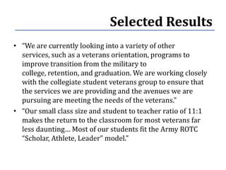 Selected Results
• “We are currently looking into a variety of other
  services, such as a veterans orientation, programs to
  improve transition from the military to
  college, retention, and graduation. We are working closely
  with the collegiate student veterans group to ensure that
  the services we are providing and the avenues we are
  pursuing are meeting the needs of the veterans.”
• “Our small class size and student to teacher ratio of 11:1
  makes the return to the classroom for most veterans far
  less daunting… Most of our students fit the Army ROTC
  “Scholar, Athlete, Leader” model.”
 