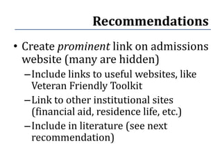 Recommendations
• Create prominent link on admissions
  website (many are hidden)
  –Include links to useful websites, like
   Veteran Friendly Toolkit
  –Link to other institutional sites
   (financial aid, residence life, etc.)
  –Include in literature (see next
   recommendation)
 