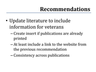 Recommendations
• Update literature to include
  information for veterans
  – Create insert if publications are already
    printed
  – At least include a link to the website from
    the previous recommendation
  – Consistency across publications
 