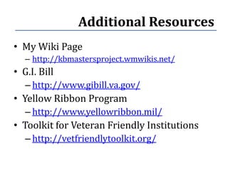 Additional Resources
• My Wiki Page
   – http://kbmastersproject.wmwikis.net/
• G.I. Bill
   – http://www.gibill.va.gov/
• Yellow Ribbon Program
   – http://www.yellowribbon.mil/
• Toolkit for Veteran Friendly Institutions
   – http://vetfriendlytoolkit.org/
 