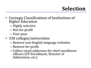 Selection
• Carnegie Classifications of Institutions of
  Higher Education
  – Highly selective
  – Not-for-profit
  – Four-year
• 338 colleges/universities
  – Remove non-English language websites
  – Remove for-profit
  – Collect email addresses for chief enrollment
    officers (VP Enrollment, Director of
    Admissions, etc.)
 