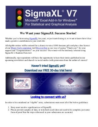 We Want your SigmaXL Success Stories!
Whether you’ve been using SigmaXL for years, or just started using it, we want to know how it has
made a positive contribution to your work life.
All eligible entries will be entered for a chance to win a $100 Amazon gift card plus a free license
of our Monte Carlo simulation tool DiscoverSim as our way of saying “Thank you!” for your
support and “Congratulations!” on your success! The winner will be randomly selected using
SigmaXL’s Random Data tool.
Additionally, top respondents will have the opportunity to have their stories published in our
upcoming newsletters and shared via social media (with permission from the author of course)!
Haven’t tried SigmaXL yet?
Download our FREE 30-day trial here!
Looking to connect with us?
In order to be considered an “eligible” entry, submissions must meet all of the below guidelines:
1. Story must involve significant use of SigmaXL
2. Please provide samples of data, or tests/tools used (does not need to be complete, just some
form of proof that the steps referenced in your submission are accurate)
 
