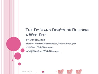 THE DO’S AND DON’TS OF BUILDING
    A WEB SITE
    By: Janet L. Hall
    Trainer, Virtual Web Master, Web Developer
    KickStartWebSites.com
    info@KickStartWebSites.com




KickStartWebSites.com
 
