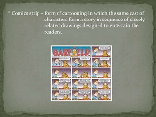 * Comics strip – form of cartooning in which the same cast of
characters form a story in sequence of closely
related drawings designed to entertain the
readers.
 