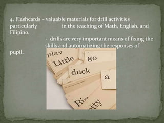 4. Flashcards – valuable materials for drill activities
particularly in the teaching of Math, English, and
Filipino.
- drills are very important means of fixing the
skills and automatizing the responses of
pupil.
 