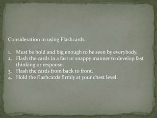 Consideration in using Flashcards.
1. Must be bold and big enough to be seen by everybody.
2. Flash the cards in a fast or snappy manner to develop fast
thinking or response.
3. Flash the cards from back to front.
4. Hold the flashcards firmly at your chest level.
 