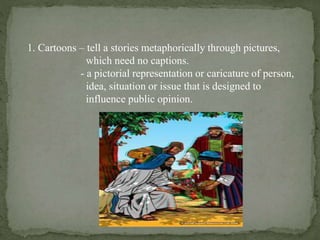 1. Cartoons – tell a stories metaphorically through pictures,
which need no captions.
- a pictorial representation or caricature of person,
idea, situation or issue that is designed to
influence public opinion.
 
