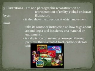 3. Illustrations – are non photographic reconstruction or
representation of reality, etched or drawn
by an illustrator .
- it also show the direction at which movement
must
take its course or instruction on how to go about
assembling a tool in science or a material or
equipment .
- is a depiction or meaning conveyed through
pictures, that is created to elucidate or dictate
sensual information.
 