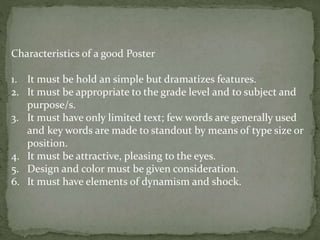 Characteristics of a good Poster
1. It must be hold an simple but dramatizes features.
2. It must be appropriate to the grade level and to subject and
purpose/s.
3. It must have only limited text; few words are generally used
and key words are made to standout by means of type size or
position.
4. It must be attractive, pleasing to the eyes.
5. Design and color must be given consideration.
6. It must have elements of dynamism and shock.
 