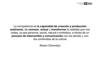 La competencia es la capacidad de creación y producción
autónoma, de conocer, actuar y transformar la realidad que nos
 rodea, ya sea personal, social, natural o simbólica, a través de un
  proceso de intercambio y comunicación con los demás y con
                   los contenidos de la cultura

                         (Noam Chomsky)
 