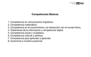 Competencias Básicas


1. Competencia en comunicación lingüística. 
2. Competencia matemática. 
3. Competencia en el conocimiento y la interacción con el mundo físico. 
4. Tratamiento de la información y competencia digital. 
5. Competencia social y ciudadana. 
6. Competencia cultural y artística. 
7. Competencia para aprender a aprender. 
8. Autonomía e iniciativa personal. 
 