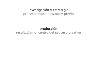 investigación y estrategia
    proceso oculto, privado y previo



               producción
resultadismo, centro del proceso creativo
 