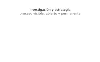 investigación y estrategia
proceso visible, abierto y permanente
 