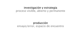 investigación y estrategia
proceso visible, abierto y permanente



           producción
ensayo/error, espacio de encuentro
 