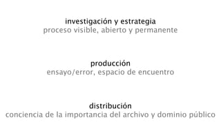 investigación y estrategia
          proceso visible, abierto y permanente



                      producción
           ensayo/error, espacio de encuentro



                       distribución
conciencia de la importancia del archivo y dominio público
 