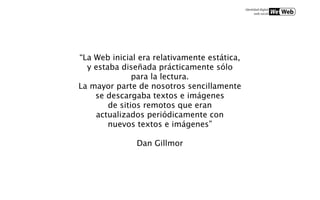 “La Web inicial era relativamente estática,
  y estaba diseñada prácticamente sólo
               para la lectura.
La mayor parte de nosotros sencillamente
    se descargaba textos e imágenes
        de sitios remotos que eran
    actualizados periódicamente con
        nuevos textos e imágenes”

               Dan Gillmor
 