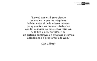 “La web que está emergiendo
       es una en la que las máquinas
   hablan entre sí de la misma manera
    en que antes los humanos hablaban
 con las máquinas o entre ellos mismos.
        Si la Red es el equivalente de
un sistema operativo, en esta fase estamos
   aprendiendo a programar a la Web.”

               Dan Gillmor
 