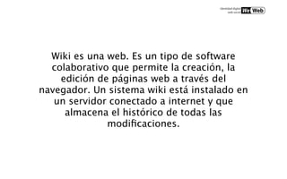 Wiki es una web. Es un tipo de software
  colaborativo que permite la creación, la
    edición de páginas web a través del
navegador. Un sistema wiki está instalado en
   un servidor conectado a internet y que
     almacena el histórico de todas las
              modiﬁcaciones.
 