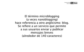 El término microblogging
         (a veces nanoblogging)
hace referencia a otro anglicismo: blog.
  Se reﬁere a un servicio que permite
    a sus usuarios enviar y publicar
             mensajes breves
     (alrededor de 140 caracteres)
 