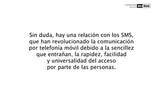 Sin duda, hay una relación con los SMS,
que han revolucionado la comunicación
por telefonía móvil debido a la sencillez
   que entrañan, la rapidez, facilidad
       y universalidad del acceso
       por parte de las personas.
 