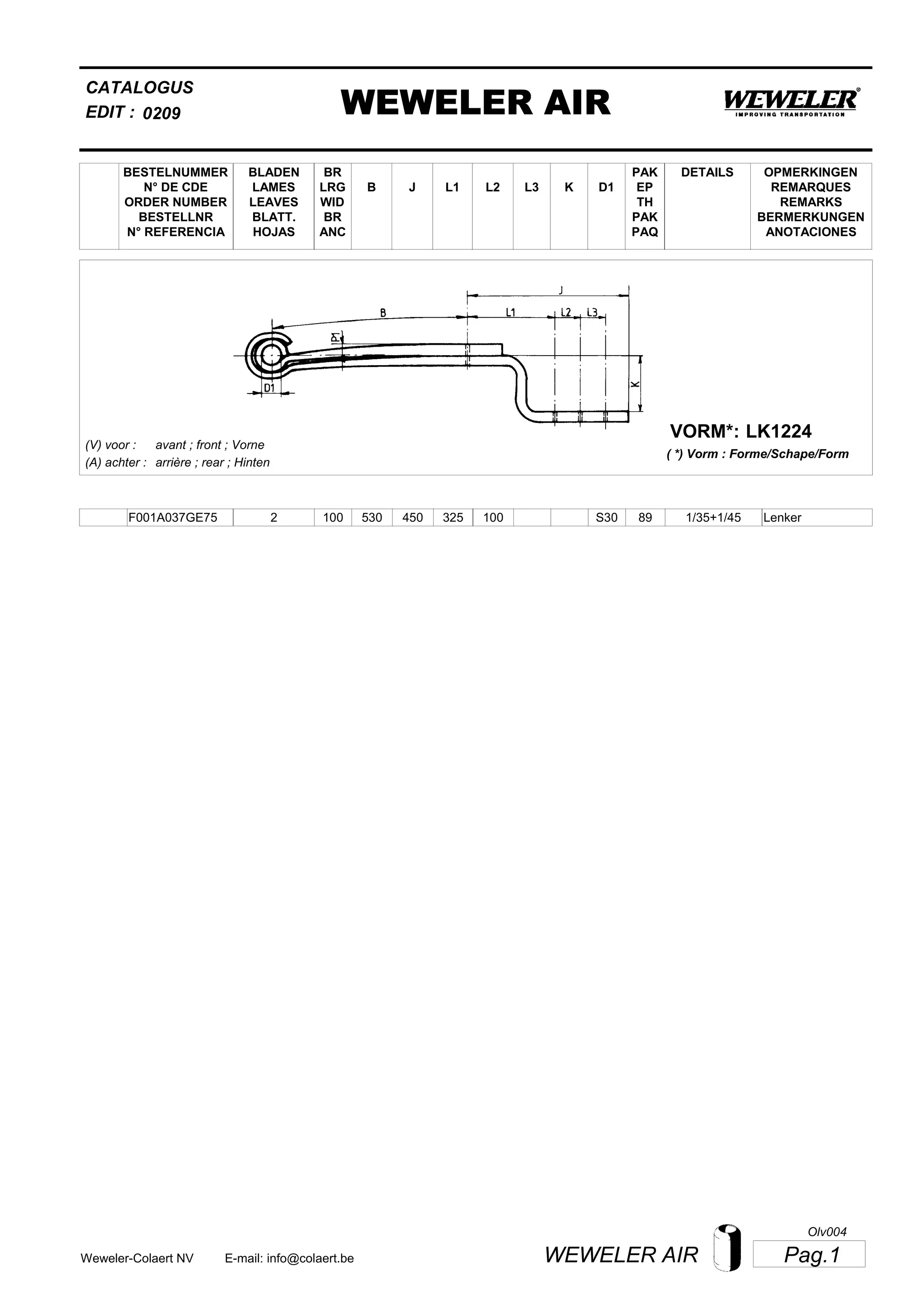 L2
BESTELNUMMER
N° DE CDE
ORDER NUMBER
BESTELLNR
N° REFERENCIA
BLADEN
LAMES
LEAVES
BLATT.
HOJAS
BR
LRG
WID
BR
ANC
B J L3 K
OPMERKINGEN
REMARQUES
REMARKS
BERMERKUNGEN
ANOTACIONES
CATALOGUS
L1 D1
PAK
EP
TH
PAK
PAQ
DETAILS
EDIT : WEWELER AIR0209
LK1224VORM*:
( *) Vorm : Forme/Schape/Form
(V) voor :
(A) achter :
avant ; front ; Vorne
arrière ; rear ; Hinten
F001A037GE75 2 100 530 450 325 100 1/35+1/45S30 89 Lenker
Pag.1WEWELER AIRWeweler-Colaert NV E-mail: info@colaert.be
Olv004
 