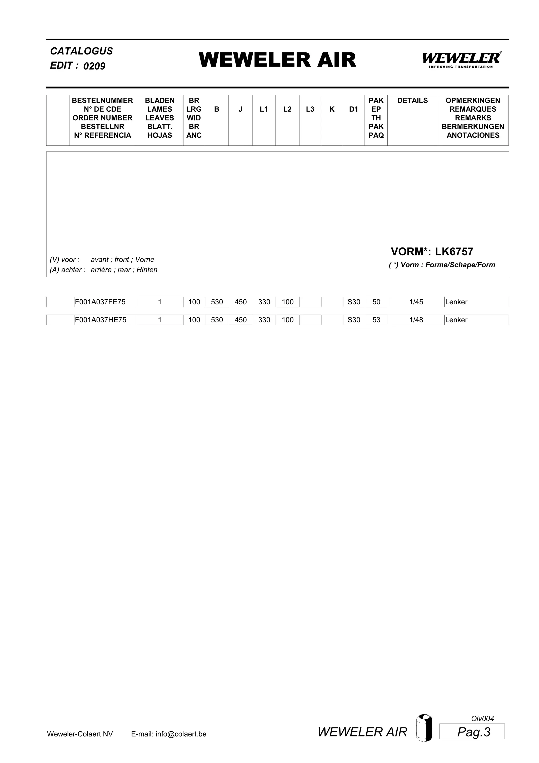 L2
BESTELNUMMER
N° DE CDE
ORDER NUMBER
BESTELLNR
N° REFERENCIA
BLADEN
LAMES
LEAVES
BLATT.
HOJAS
BR
LRG
WID
BR
ANC
B J L3 K
OPMERKINGEN
REMARQUES
REMARKS
BERMERKUNGEN
ANOTACIONES
CATALOGUS
L1 D1
PAK
EP
TH
PAK
PAQ
DETAILS
EDIT : WEWELER AIR0209
LK6757VORM*:
( *) Vorm : Forme/Schape/Form
(V) voor :
(A) achter :
avant ; front ; Vorne
arrière ; rear ; Hinten
F001A037FE75 1 100 530 450 330 100 1/45S30 50 Lenker
F001A037HE75 1 100 530 450 330 100 1/48S30 53 Lenker
Pag.3WEWELER AIRWeweler-Colaert NV E-mail: info@colaert.be
Olv004
 