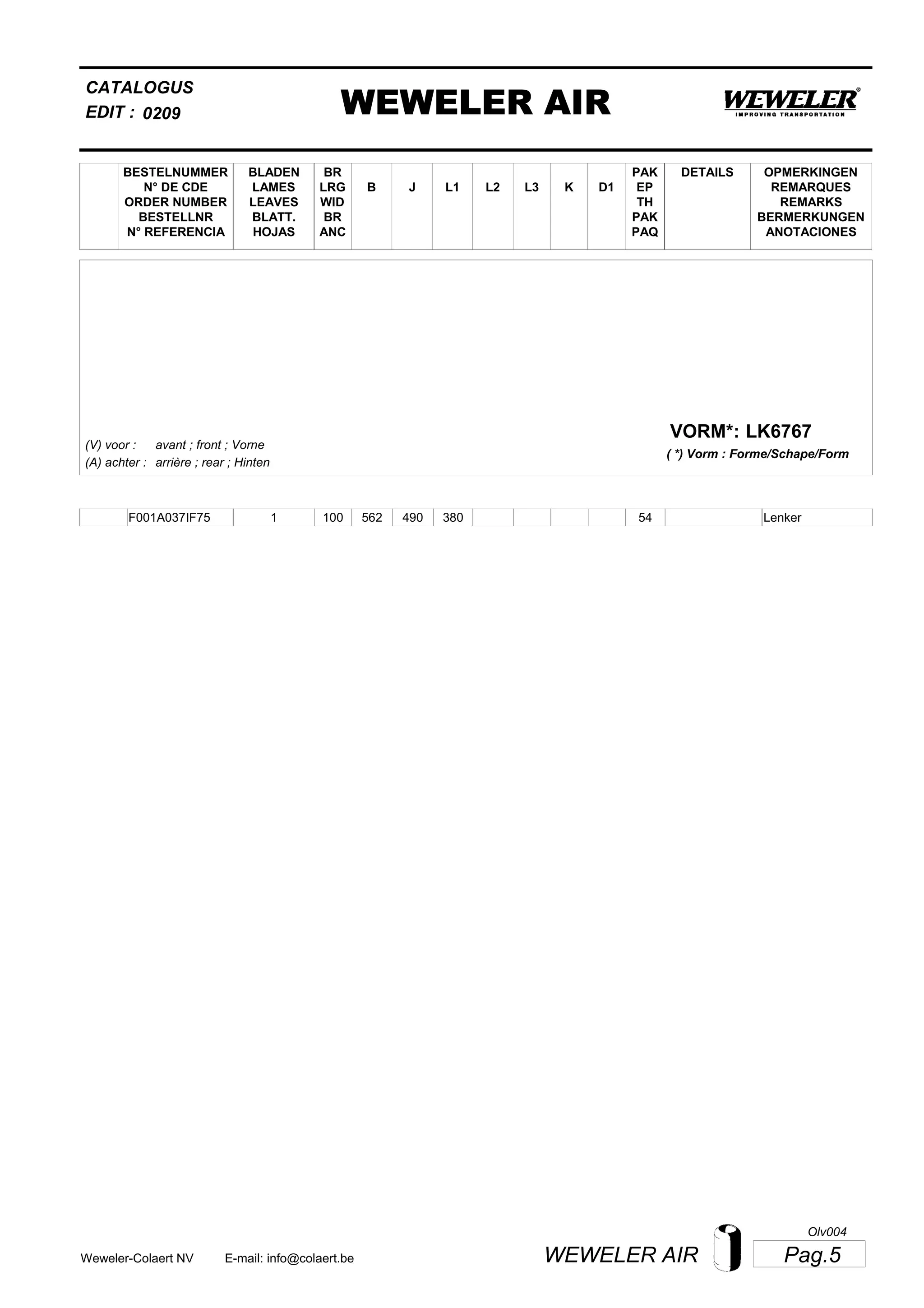 L2
BESTELNUMMER
N° DE CDE
ORDER NUMBER
BESTELLNR
N° REFERENCIA
BLADEN
LAMES
LEAVES
BLATT.
HOJAS
BR
LRG
WID
BR
ANC
B J L3 K
OPMERKINGEN
REMARQUES
REMARKS
BERMERKUNGEN
ANOTACIONES
CATALOGUS
L1 D1
PAK
EP
TH
PAK
PAQ
DETAILS
EDIT : WEWELER AIR0209
LK6767VORM*:
( *) Vorm : Forme/Schape/Form
(V) voor :
(A) achter :
avant ; front ; Vorne
arrière ; rear ; Hinten
F001A037IF75 1 100 562 490 380 54 Lenker
Pag.5WEWELER AIRWeweler-Colaert NV E-mail: info@colaert.be
Olv004
 