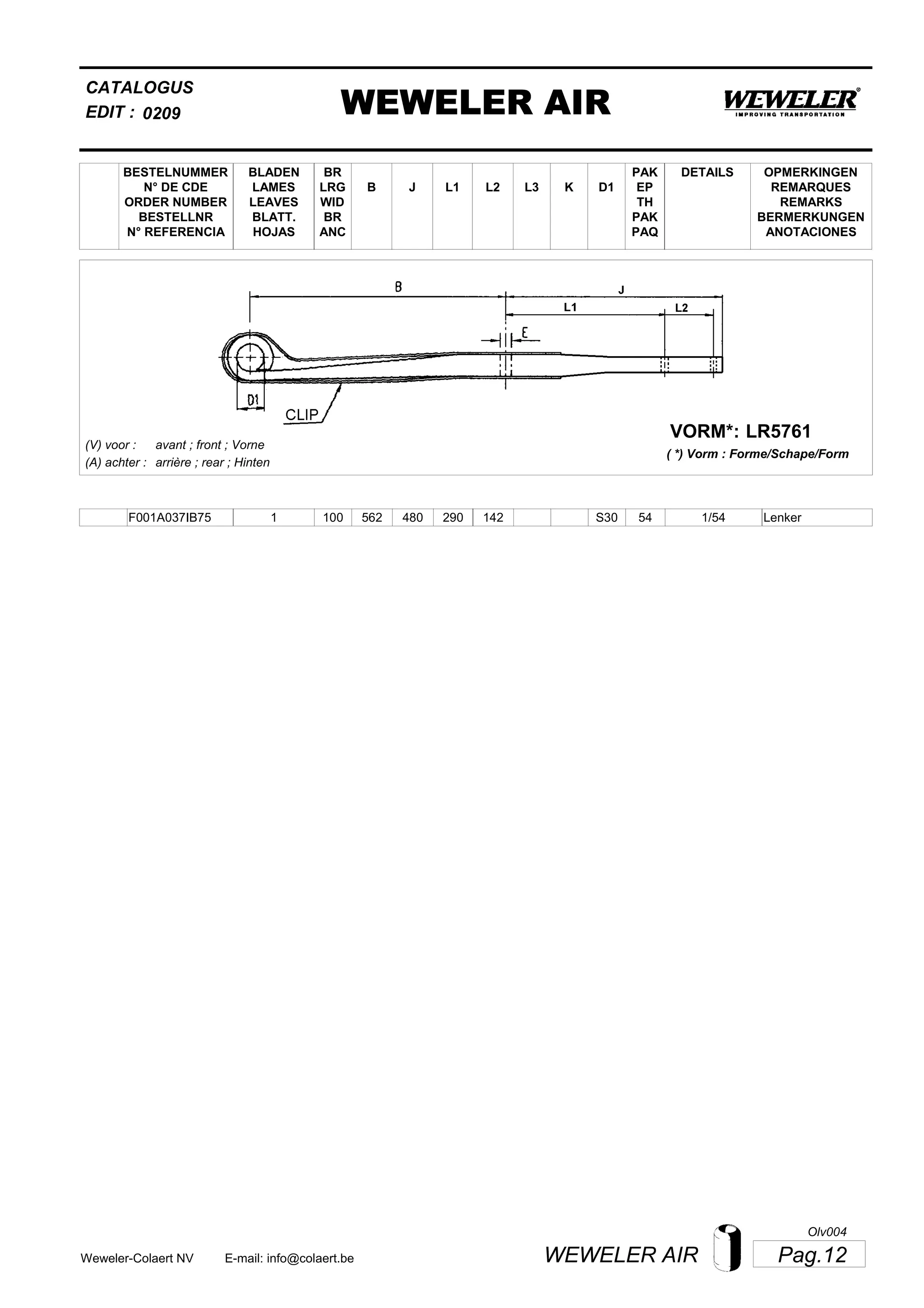 L2
BESTELNUMMER
N° DE CDE
ORDER NUMBER
BESTELLNR
N° REFERENCIA
BLADEN
LAMES
LEAVES
BLATT.
HOJAS
BR
LRG
WID
BR
ANC
B J L3 K
OPMERKINGEN
REMARQUES
REMARKS
BERMERKUNGEN
ANOTACIONES
CATALOGUS
L1 D1
PAK
EP
TH
PAK
PAQ
DETAILS
EDIT : WEWELER AIR0209
LR5761VORM*:
( *) Vorm : Forme/Schape/Form
(V) voor :
(A) achter :
avant ; front ; Vorne
arrière ; rear ; Hinten
F001A037IB75 1 100 562 480 290 142 1/54S30 54 Lenker
Pag.12WEWELER AIRWeweler-Colaert NV E-mail: info@colaert.be
Olv004
 
