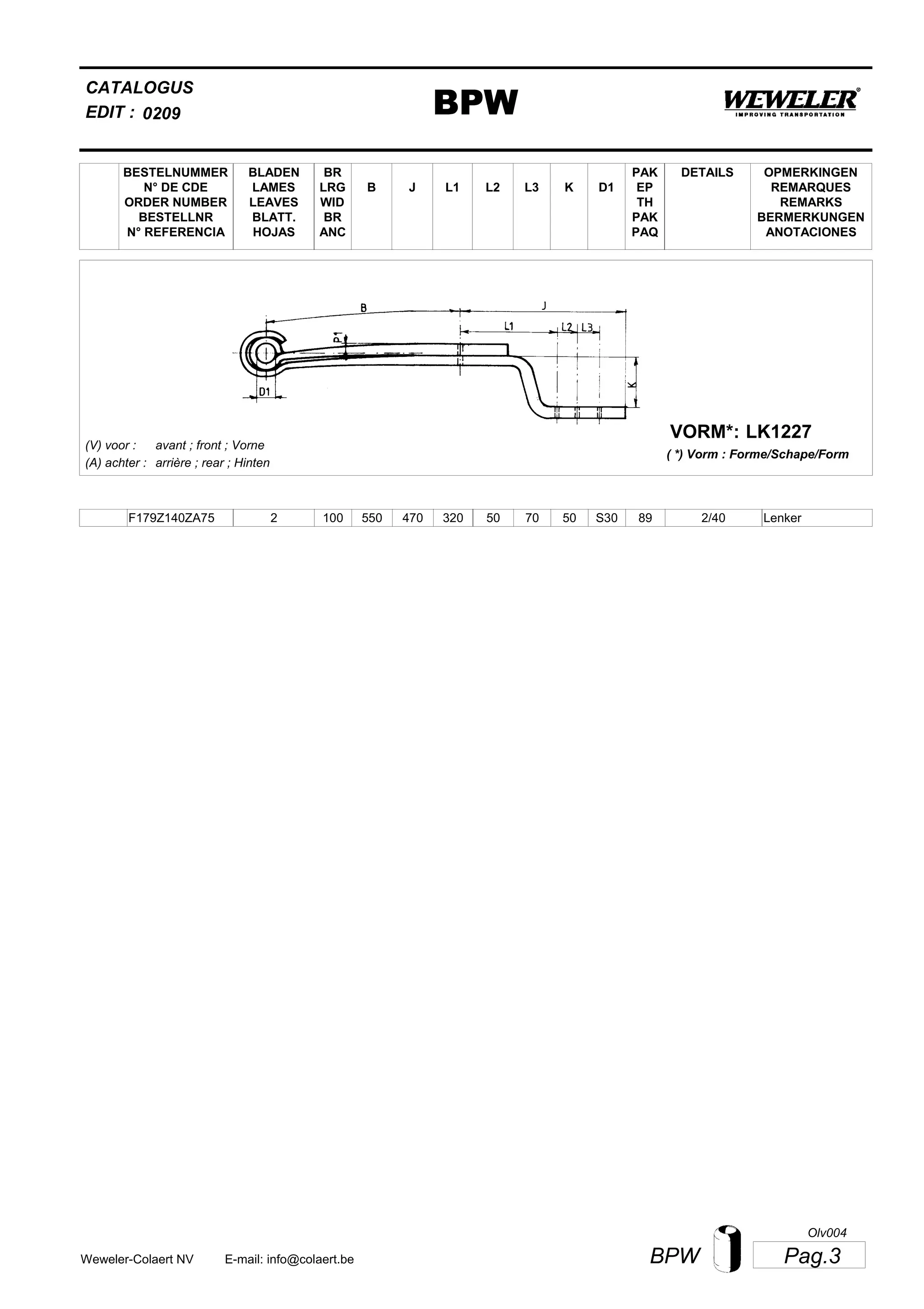 L2
BESTELNUMMER
N° DE CDE
ORDER NUMBER
BESTELLNR
N° REFERENCIA
BLADEN
LAMES
LEAVES
BLATT.
HOJAS
BR
LRG
WID
BR
ANC
B J L3 K
OPMERKINGEN
REMARQUES
REMARKS
BERMERKUNGEN
ANOTACIONES
CATALOGUS
L1 D1
PAK
EP
TH
PAK
PAQ
DETAILS
EDIT : BPW0209
LK1227VORM*:
( *) Vorm : Forme/Schape/Form
(V) voor :
(A) achter :
avant ; front ; Vorne
arrière ; rear ; Hinten
F179Z140ZA75 2 100 550 470 320 50 70 50 2/40S30 89 Lenker
Pag.3BPWWeweler-Colaert NV E-mail: info@colaert.be
Olv004
 