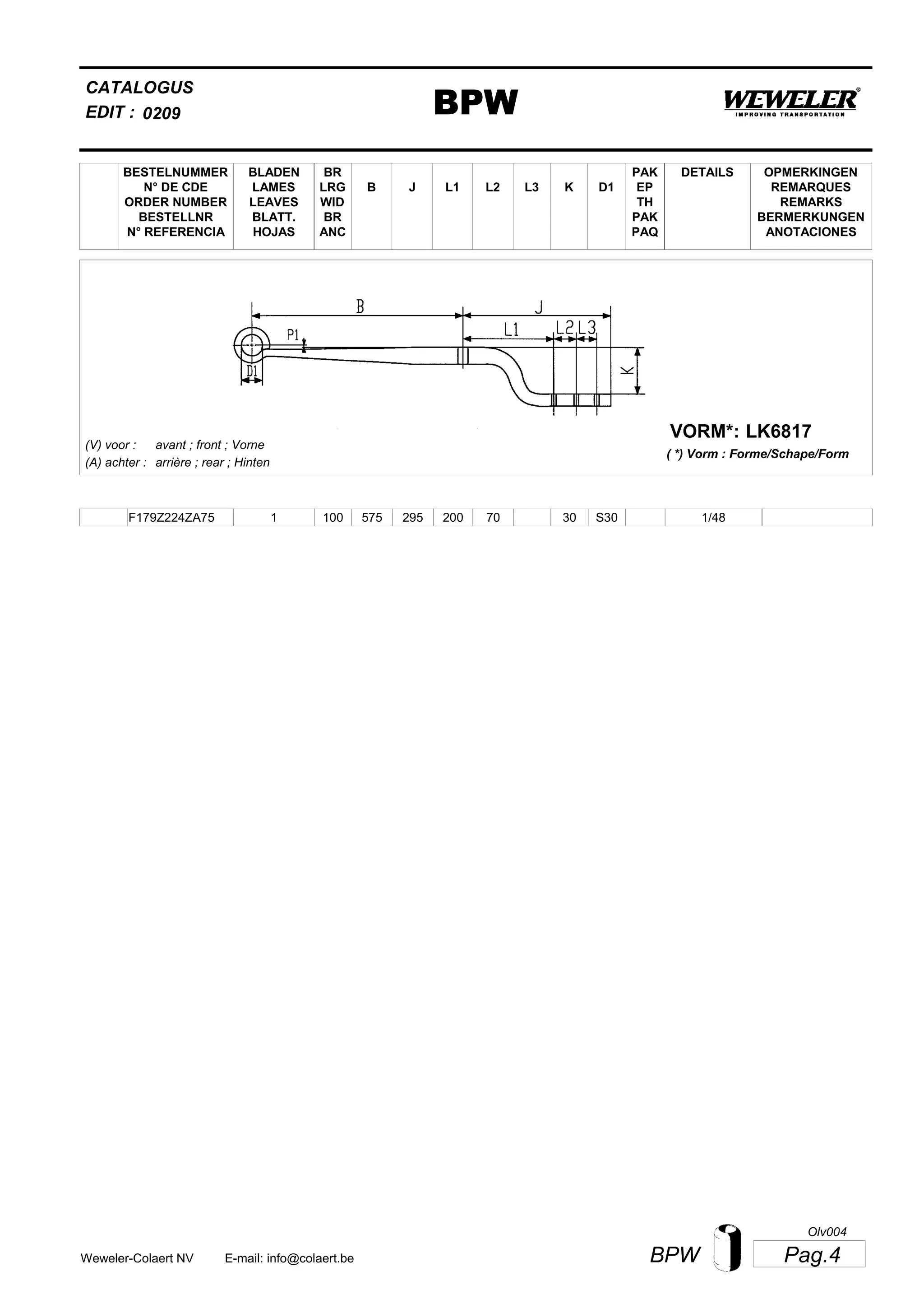L2
BESTELNUMMER
N° DE CDE
ORDER NUMBER
BESTELLNR
N° REFERENCIA
BLADEN
LAMES
LEAVES
BLATT.
HOJAS
BR
LRG
WID
BR
ANC
B J L3 K
OPMERKINGEN
REMARQUES
REMARKS
BERMERKUNGEN
ANOTACIONES
CATALOGUS
L1 D1
PAK
EP
TH
PAK
PAQ
DETAILS
EDIT : BPW0209
LK6817VORM*:
( *) Vorm : Forme/Schape/Form
(V) voor :
(A) achter :
avant ; front ; Vorne
arrière ; rear ; Hinten
F179Z224ZA75 1 100 575 295 200 70 30 1/48S30
Pag.4BPWWeweler-Colaert NV E-mail: info@colaert.be
Olv004
 