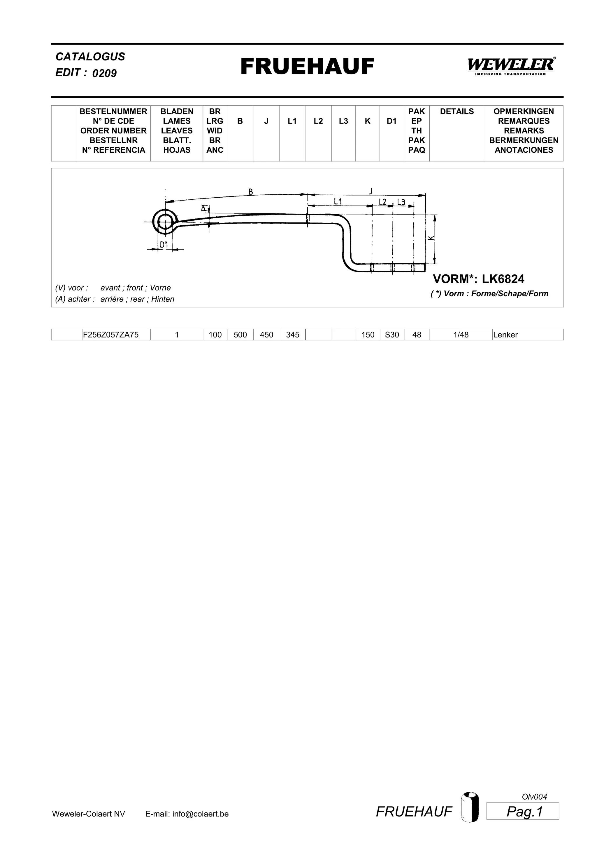 L2
BESTELNUMMER
N° DE CDE
ORDER NUMBER
BESTELLNR
N° REFERENCIA
BLADEN
LAMES
LEAVES
BLATT.
HOJAS
BR
LRG
WID
BR
ANC
B J L3 K
OPMERKINGEN
REMARQUES
REMARKS
BERMERKUNGEN
ANOTACIONES
CATALOGUS
L1 D1
PAK
EP
TH
PAK
PAQ
DETAILS
EDIT : FRUEHAUF0209
LK6824VORM*:
( *) Vorm : Forme/Schape/Form
(V) voor :
(A) achter :
avant ; front ; Vorne
arrière ; rear ; Hinten
F256Z057ZA75 1 100 500 450 345 150 1/48S30 48 Lenker
Pag.1FRUEHAUFWeweler-Colaert NV E-mail: info@colaert.be
Olv004
 