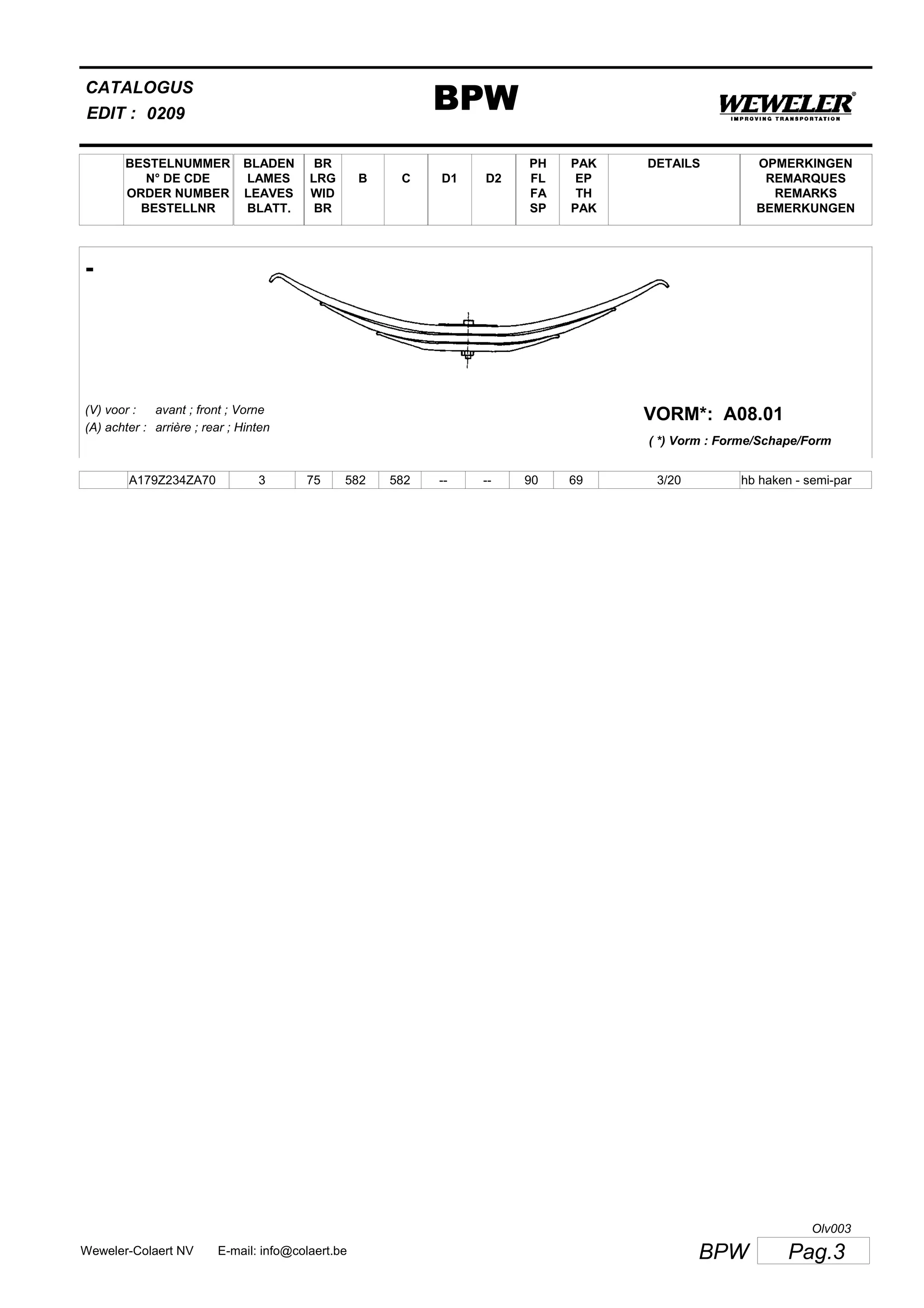 BESTELNUMMER
N° DE CDE
ORDER NUMBER
BESTELLNR
BLADEN
LAMES
LEAVES
BLATT.
BR
LRG
WID
BR
B C D1 D2
PH
FL
FA
SP
PAK
EP
TH
PAK
CATALOGUS
EDIT :
BPW0209
DETAILS OPMERKINGEN
REMARQUES
REMARKS
BEMERKUNGEN
-
A08.01VORM*:(V) voor :
(A) achter :
avant ; front ; Vorne
arrière ; rear ; Hinten
( *) Vorm : Forme/Schape/Form
A179Z234ZA70 3 75 582 582 -- -- 90 69 3/20 hb haken - semi-par
Pag.3BPWWeweler-Colaert NV E-mail: info@colaert.be
Olv003
 