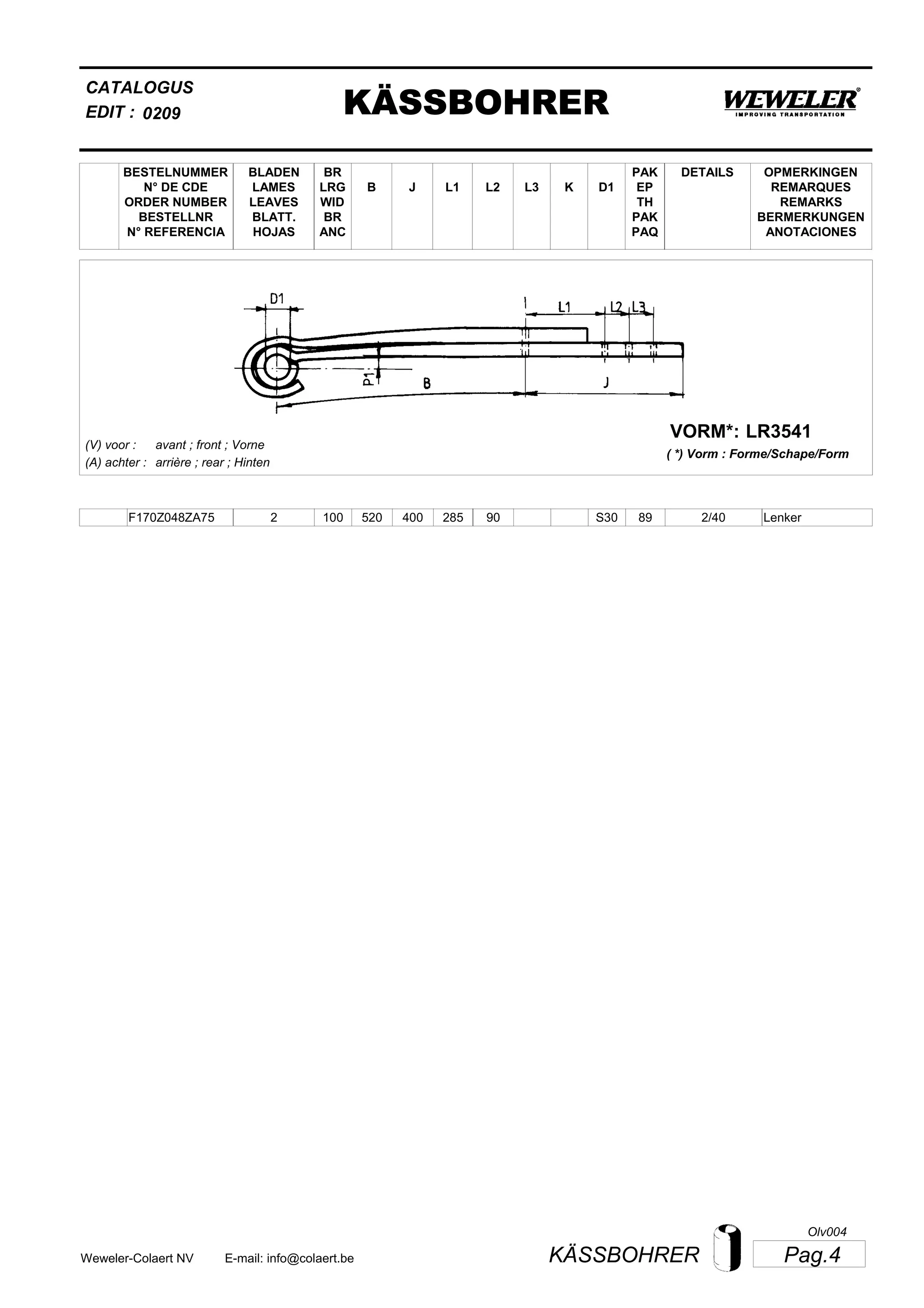 L2
BESTELNUMMER
N° DE CDE
ORDER NUMBER
BESTELLNR
N° REFERENCIA
BLADEN
LAMES
LEAVES
BLATT.
HOJAS
BR
LRG
WID
BR
ANC
B J L3 K
OPMERKINGEN
REMARQUES
REMARKS
BERMERKUNGEN
ANOTACIONES
CATALOGUS
L1 D1
PAK
EP
TH
PAK
PAQ
DETAILS
EDIT : KÄSSBOHRER0209
LR3541VORM*:
( *) Vorm : Forme/Schape/Form
(V) voor :
(A) achter :
avant ; front ; Vorne
arrière ; rear ; Hinten
F170Z048ZA75 2 100 520 400 285 90 2/40S30 89 Lenker
Pag.4KÄSSBOHRERWeweler-Colaert NV E-mail: info@colaert.be
Olv004
 
