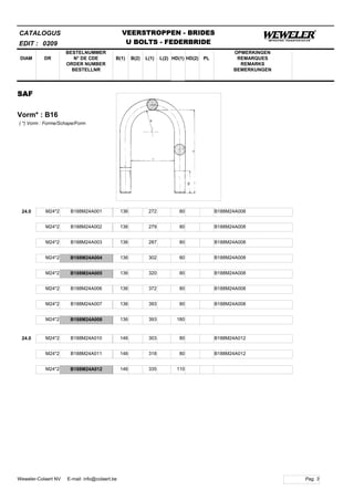 B(1)
BESTELNUMMER
N° DE CDE
ORDER NUMBER
BESTELLNR
DIAM B(2) L(1)
CATALOGUS
DR L(2) HD(1)
VEERSTROPPEN - BRIDES
U BOLTS - FEDERBRIDE
HD(2) PL
OPMERKINGEN
REMARQUES
REMARKS
BEMERKUNGEN
SAF
Vorm* : B16
EDIT : 0209
( *) Vorm : Forme/Schape/Form
24.0 M24*2 B188M24A001 136 272 80 B188M24A008
M24*2 B188M24A002 136 279 80 B188M24A008
M24*2 B188M24A003 136 287 80 B188M24A008
M24*2 B188M24A004 136 302 80 B188M24A008
M24*2 B188M24A005 136 320 80 B188M24A008
M24*2 B188M24A006 136 372 80 B188M24A008
M24*2 B188M24A007 136 393 80 B188M24A008
M24*2 B188M24A008 136 393 180
24.0 M24*2 B188M24A010 146 303 80 B188M24A012
M24*2 B188M24A011 146 318 80 B188M24A012
M24*2 B188M24A012 146 335 110
Pag. 3Weweler-Colaert NV E-mail: info@colaert.be
 