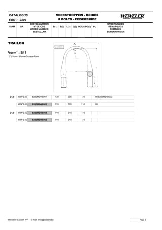 B(1)
BESTELNUMMER
N° DE CDE
ORDER NUMBER
BESTELLNR
DIAM B(2) L(1)
CATALOGUS
DR L(2) HD(1)
VEERSTROPPEN - BRIDES
U BOLTS - FEDERBRIDE
HD(2) PL
OPMERKINGEN
REMARQUES
REMARKS
BEMERKUNGEN
TRAILOR
Vorm* : B17
EDIT : 0209
( *) Vorm : Forme/Schape/Form
24.0 M24*2.00 B263M24B001 135 305 70 B263M24B00280
M24*2.00 B263M24B002 135 305 110 80
24.0 M24*2.00 B263M24B004 148 310 75
M24*2.00 B263M24B003 148 340 75
Pag. 3Weweler-Colaert NV E-mail: info@colaert.be
 