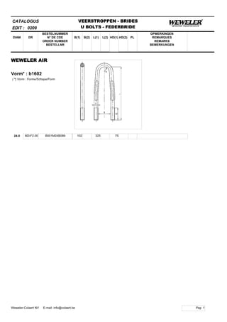 B(1)
BESTELNUMMER
N° DE CDE
ORDER NUMBER
BESTELLNR
DIAM B(2) L(1)
CATALOGUS
DR L(2) HD(1)
VEERSTROPPEN - BRIDES
U BOLTS - FEDERBRIDE
HD(2) PL
OPMERKINGEN
REMARQUES
REMARKS
BEMERKUNGEN
WEWELER AIR
Vorm* : b1602
EDIT : 0209
( *) Vorm : Forme/Schape/Form
24.0 M24*2.00 B001M24B089 102 325 75
Pag. 1Weweler-Colaert NV E-mail: info@colaert.be
 