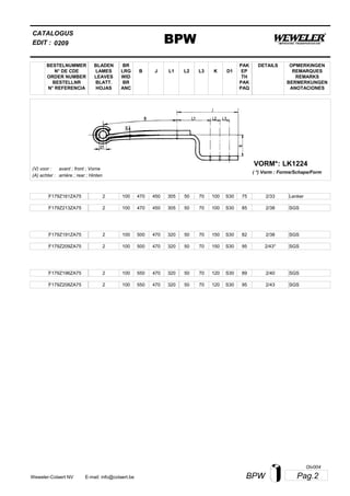 L2
BESTELNUMMER
N° DE CDE
ORDER NUMBER
BESTELLNR
N° REFERENCIA
BLADEN
LAMES
LEAVES
BLATT.
HOJAS
BR
LRG
WID
BR
ANC
B J L3 K
OPMERKINGEN
REMARQUES
REMARKS
BERMERKUNGEN
ANOTACIONES
CATALOGUS
L1 D1
PAK
EP
TH
PAK
PAQ
DETAILS
EDIT : BPW0209
LK1224VORM*:
( *) Vorm : Forme/Schape/Form
(V) voor :
(A) achter :
avant ; front ; Vorne
arrière ; rear ; Hinten
F179Z161ZA75 2 100 470 450 305 50 70 100 2/33S30 75 Lenker
F179Z213ZA75 2 100 470 450 305 50 70 100 2/38S30 85 SGS
F179Z191ZA75 2 100 500 470 320 50 70 150 2/38S30 82 SGS
F179Z209ZA75 2 100 500 470 320 50 70 150 2/43*S30 95 SGS
F179Z196ZA75 2 100 550 470 320 50 70 120 2/40S30 89 SGS
F179Z208ZA75 2 100 550 470 320 50 70 120 2/43S30 95 SGS
Pag.2BPWWeweler-Colaert NV E-mail: info@colaert.be
Olv004
 