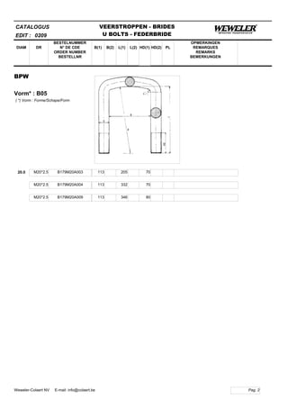 B(1)
BESTELNUMMER
N° DE CDE
ORDER NUMBER
BESTELLNR
DIAM B(2) L(1)
CATALOGUS
DR L(2) HD(1)
VEERSTROPPEN - BRIDES
U BOLTS - FEDERBRIDE
HD(2) PL
OPMERKINGEN
REMARQUES
REMARKS
BEMERKUNGEN
BPW
Vorm* : B05
EDIT : 0209
( *) Vorm : Forme/Schape/Form
20.0 M20*2.5 B179M20A003 113 205 70
M20*2.5 B179M20A004 113 332 70
M20*2.5 B179M20A009 113 346 80
Pag. 2Weweler-Colaert NV E-mail: info@colaert.be
 