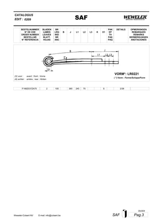 L2
BESTELNUMMER
N° DE CDE
ORDER NUMBER
BESTELLNR
N° REFERENCIA
BLADEN
LAMES
LEAVES
BLATT.
HOJAS
BR
LRG
WID
BR
ANC
B J L3 K
OPMERKINGEN
REMARQUES
REMARKS
BERMERKUNGEN
ANOTACIONES
CATALOGUS
L1 D1
PAK
EP
TH
PAK
PAQ
DETAILS
EDIT : SAF0209
LR0221VORM*:
( *) Vorm : Forme/Schape/Form
(V) voor :
(A) achter :
avant ; front ; Vorne
arrière ; rear ; Hinten
F188Z037ZA75 2 100 365 245 70 2/38S
Pag.3SAFWeweler-Colaert NV E-mail: info@colaert.be
Olv004
 