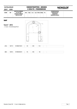 B(1)
BESTELNUMMER
N° DE CDE
ORDER NUMBER
BESTELLNR
DIAM B(2) L(1)
CATALOGUS
DR L(2) HD(1)
VEERSTROPPEN - BRIDES
U BOLTS - FEDERBRIDE
HD(2) PL
OPMERKINGEN
REMARQUES
REMARKS
BEMERKUNGEN
SAF
Vorm* : B10
EDIT : 0209
( *) Vorm : Forme/Schape/Form
27.0 M27*2 B188M27A001 94 395 110
28.0 M28*2 B188M28A001 94 380 50
Pag. 1Weweler-Colaert NV E-mail: info@colaert.be
 