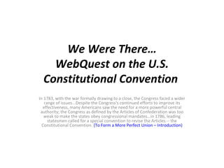 We Were There… WebQuest on the U.S. Constitutional Convention  In 1783, with the war formally drawing to a close, the Congress faced a wider range of issues...Despite the Congress's continued efforts to improve its effectiveness, many Americans saw the need for a more powerful central authority; the Congress as defined by the Articles of Confederation was too weak to make the states obey congressional mandates…in 1786, leading statesmen called for a special convention to revise the Articles -- the Constitutional Convention.  (To Form a More Perfect Union – Introduction) 